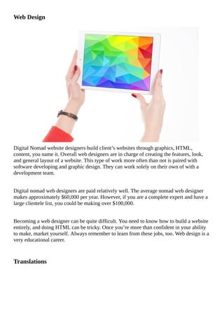 Web	Design
​​Digital	Nomad	website	designers	build	client’s	websites	through	graphics,	HTML,
content,	you	name	it.	Overall	web	designers	are	in	charge	of	creating	the	features,	look,
and	general	layout	of	a	website.	This	type	of	work	more	often	than	not	is	paired	with
software	developing	and	graphic	design.	They	can	work	solely	on	their	own	of	with	a
development	team.
Digital	nomad	web	designers	are	paid	relatively	well.	The	average	nomad	web	designer
makes	approximately	$60,000	per	year.	However,	if	you	are	a	complete	expert	and	have	a
large	clientele	list,	you	could	be	making	over	$100,000.
Becoming	a	web	designer	can	be	quite	difficult.	You	need	to	know	how	to	build	a	website
entirely,	and	doing	HTML	can	be	tricky.	Once	you’re	more	than	confident	in	your	ability
to	make,	market	yourself.	Always	remember	to	learn	from	these	jobs,	too.	Web	design	is	a
very	educational	career.
Translations
																																																																																																																																	
																																																																																																																																	
																																																																																																																																	
																																																																																																																																	
																																																																																																																																	
 