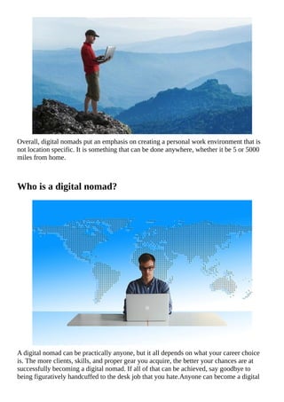 Overall,	digital	nomads	put	an	emphasis	on	creating	a	personal	work	environment	that	is
not	location	specific.	It	is	something	that	can	be	done	anywhere,	whether	it	be	5	or	5000
miles	from	home.
Who	is	a	digital	nomad?
A	digital	nomad	can	be	practically	anyone,	but	it	all	depends	on	what	your	career	choice
is.	The	more	clients,	skills,	and	proper	gear	you	acquire,	the	better	your	chances	are	at
successfully	becoming	a	digital	nomad.	If	all	of	that	can	be	achieved,	say	goodbye	to
being	figuratively	handcuffed	to	the	desk	job	that	you	hate.Anyone	can	become	a	digital
 