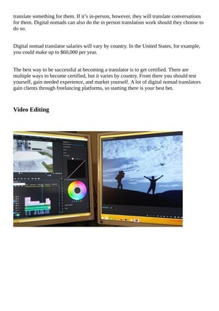 translate	something	for	them.	If	it’s	in-person,	however,	they	will	translate	conversations
for	them.	Digital	nomads	can	also	do	the	in	person	translation	work	should	they	choose	to
do	so.
Digital	nomad	translator	salaries	will	vary	by	country.	In	the	United	States,	for	example,
you	could	make	up	to	$60,000	per	year.
The	best	way	to	be	successful	at	becoming	a	translator	is	to	get	certified.	There	are
multiple	ways	to	become	certified,	but	it	varies	by	country.	From	there	you	should	test
yourself,	gain	needed	experience,	and	market	yourself.	A	lot	of	digital	nomad	translators
gain	clients	through	freelancing	platforms,	so	starting	there	is	your	best	bet.
Video	Editing
																																																																																																																																			
																																																																																																																																		
																																																																																																																																			
																																																																																																																																			
																																																																																																																																			
																																																																																																																																			
																																																																																																																																			
																																																																																																																																			
																																																																																																																																			
																																																																																																																																			
																																																																																																																																			
																																																																																																																																			
																																																																																																																																			
 