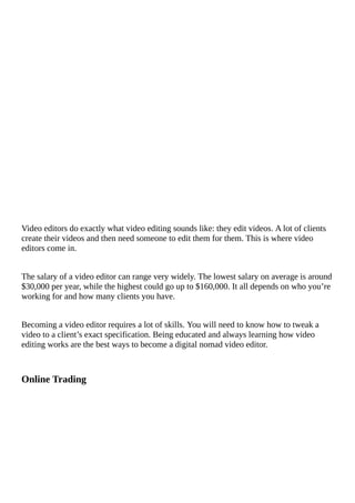Video	editors	do	exactly	what	video	editing	sounds	like:	they	edit	videos.	A	lot	of	clients
create	their	videos	and	then	need	someone	to	edit	them	for	them.	This	is	where	video
editors	come	in.
The	salary	of	a	video	editor	can	range	very	widely.	The	lowest	salary	on	average	is	around
$30,000	per	year,	while	the	highest	could	go	up	to	$160,000.	It	all	depends	on	who	you’re
working	for	and	how	many	clients	you	have.
Becoming	a	video	editor	requires	a	lot	of	skills.	You	will	need	to	know	how	to	tweak	a
video	to	a	client’s	exact	specification.	Being	educated	and	always	learning	how	video
editing	works	are	the	best	ways	to	become	a	digital	nomad	video	editor.
Online	Trading
																																																																																																					
 