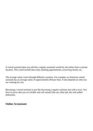 A	virtual	assistant	does	any	job	that	a	regular	assistantt	would	do,	but	online	from	a	remote
location.	This	could	include	data	entry,	booking	appointments,	answering	emails,	etc.
The	average	salary	varies	through	different	countries.	For	example,	an	American	virtual
assistant	has	an	average	salary	of	approximately	$16	per	hour.	It	also	depends	on	who	you
are	working	for,	too.
Becoming	a	virtual	assistant	is	just	like	becoming	a	regular	assistant,	but	with	a	twist.	You
have	to	prove	that	you	are	reliable	and	will	commit	like	any	other	job,	but	with	added
dedication.
Online	Accountant
 