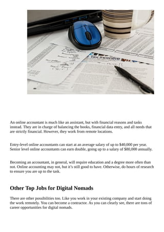 An	online	accountant	is	much	like	an	assistant,	but	with	financial	reasons	and	tasks
instead.	They	are	in	charge	of	balancing	the	books,	financial	data	entry,	and	all	needs	that
are	strictly	financial.	However,	they	work	from	remote	locations.
Entry-level	online	accountants	can	start	at	an	average	salary	of	up	to	$40,000	per	year.
Senior	level	online	accountants	can	earn	double,	going	up	to	a	salary	of	$80,000	annually.
Becoming	an	accountant,	in	general,	will	require	education	and	a	degree	more	often	than
not.	Online	accounting	may	not,	but	it’s	still	good	to	have.	Otherwise,	do	hours	of	research
to	ensure	you	are	up	to	the	task.
Other	Top	Jobs	for	Digital	Nomads
There	are	other	possibilities	too.	Like	you	work	in	your	existing	company	and	start	doing
the	work	remotely.	You	can	become	a	contractor.	As	you	can	clearly	see,	there	are	tons	of
career	opportunities	for	digital	nomads.
 