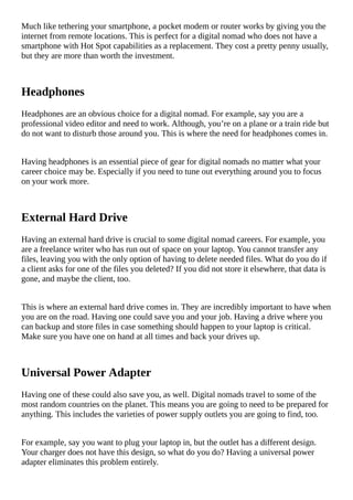 Much	like	tethering	your	smartphone,	a	pocket	modem	or	router	works	by	giving	you	the
internet	from	remote	locations.	This	is	perfect	for	a	digital	nomad	who	does	not	have	a
smartphone	with	Hot	Spot	capabilities	as	a	replacement.	They	cost	a	pretty	penny	usually,
but	they	are	more	than	worth	the	investment.
Headphones
Headphones	are	an	obvious	choice	for	a	digital	nomad.	For	example,	say	you	are	a
professional	video	editor	and	need	to	work.	Although,	you’re	on	a	plane	or	a	train	ride	but
do	not	want	to	disturb	those	around	you.	This	is	where	the	need	for	headphones	comes	in.
Having	headphones	is	an	essential	piece	of	gear	for	digital	nomads	no	matter	what	your
career	choice	may	be.	Especially	if	you	need	to	tune	out	everything	around	you	to	focus
on	your	work	more.
External	Hard	Drive
Having	an	external	hard	drive	is	crucial	to	some	digital	nomad	careers.	For	example,	you
are	a	freelance	writer	who	has	run	out	of	space	on	your	laptop.	You	cannot	transfer	any
files,	leaving	you	with	the	only	option	of	having	to	delete	needed	files.	What	do	you	do	if
a	client	asks	for	one	of	the	files	you	deleted?	If	you	did	not	store	it	elsewhere,	that	data	is
gone,	and	maybe	the	client,	too.
This	is	where	an	external	hard	drive	comes	in.	They	are	incredibly	important	to	have	when
you	are	on	the	road.	Having	one	could	save	you	and	your	job.	Having	a	drive	where	you
can	backup	and	store	files	in	case	something	should	happen	to	your	laptop	is	critical.
Make	sure	you	have	one	on	hand	at	all	times	and	back	your	drives	up.
Universal	Power	Adapter
Having	one	of	these	could	also	save	you,	as	well.	Digital	nomads	travel	to	some	of	the
most	random	countries	on	the	planet.	This	means	you	are	going	to	need	to	be	prepared	for
anything.	This	includes	the	varieties	of	power	supply	outlets	you	are	going	to	find,	too.
For	example,	say	you	want	to	plug	your	laptop	in,	but	the	outlet	has	a	different	design.
Your	charger	does	not	have	this	design,	so	what	do	you	do?	Having	a	universal	power
adapter	eliminates	this	problem	entirely.
 