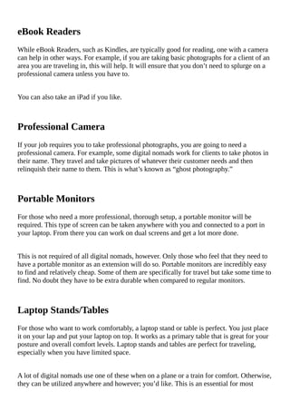 eBook	Readers
While	eBook	Readers,	such	as	Kindles,	are	typically	good	for	reading,	one	with	a	camera
can	help	in	other	ways.	For	example,	if	you	are	taking	basic	photographs	for	a	client	of	an
area	you	are	traveling	in,	this	will	help.	It	will	ensure	that	you	don’t	need	to	splurge	on	a
professional	camera	unless	you	have	to.
You	can	also	take	an	iPad	if	you	like.
Professional	Camera
If	your	job	requires	you	to	take	professional	photographs,	you	are	going	to	need	a
professional	camera.	For	example,	some	digital	nomads	work	for	clients	to	take	photos	in
their	name.	They	travel	and	take	pictures	of	whatever	their	customer	needs	and	then
relinquish	their	name	to	them.	This	is	what’s	known	as	“ghost	photography.”
Portable	Monitors
For	those	who	need	a	more	professional,	thorough	setup,	a	portable	monitor	will	be
required.	This	type	of	screen	can	be	taken	anywhere	with	you	and	connected	to	a	port	in
your	laptop.	From	there	you	can	work	on	dual	screens	and	get	a	lot	more	done.
This	is	not	required	of	all	digital	nomads,	however.	Only	those	who	feel	that	they	need	to
have	a	portable	monitor	as	an	extension	will	do	so.	Portable	monitors	are	incredibly	easy
to	find	and	relatively	cheap.	Some	of	them	are	specifically	for	travel	but	take	some	time	to
find.	No	doubt	they	have	to	be	extra	durable	when	compared	to	regular	monitors.
Laptop	Stands/Tables
For	those	who	want	to	work	comfortably,	a	laptop	stand	or	table	is	perfect.	You	just	place
it	on	your	lap	and	put	your	laptop	on	top.	It	works	as	a	primary	table	that	is	great	for	your
posture	and	overall	comfort	levels.	Laptop	stands	and	tables	are	perfect	for	traveling,
especially	when	you	have	limited	space.
A	lot	of	digital	nomads	use	one	of	these	when	on	a	plane	or	a	train	for	comfort.	Otherwise,
they	can	be	utilized	anywhere	and	however;	you’d	like.	This	is	an	essential	for	most
 