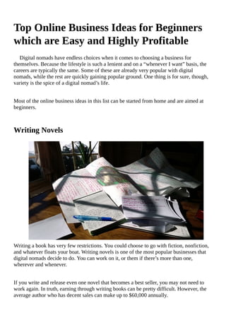 Top	Online	Business	Ideas	for	Beginners
which	are	Easy	and	Highly	Profitable
Digital	nomads	have	endless	choices	when	it	comes	to	choosing	a	business	for
themselves.	Because	the	lifestyle	is	such	a	lenient	and	on	a	“whenever	I	want”	basis,	the
careers	are	typically	the	same.	Some	of	these	are	already	very	popular	with	digital
nomads,	while	the	rest	are	quickly	gaining	popular	ground.	One	thing	is	for	sure,	though,
variety	is	the	spice	of	a	digital	nomad’s	life.
Most	of	the	online	business	ideas	in	this	list	can	be	started	from	home	and	are	aimed	at
beginners.
Writing	Novels
Writing	a	book	has	very	few	restrictions.	You	could	choose	to	go	with	fiction,	nonfiction,
and	whatever	floats	your	boat.	Writing	novels	is	one	of	the	most	popular	businesses	that
digital	nomads	decide	to	do.	You	can	work	on	it,	or	them	if	there’s	more	than	one,
wherever	and	whenever.
If	you	write	and	release	even	one	novel	that	becomes	a	best	seller,	you	may	not	need	to
work	again.	In	truth,	earning	through	writing	books	can	be	pretty	difficult.	However,	the
average	author	who	has	decent	sales	can	make	up	to	$60,000	annually.
 