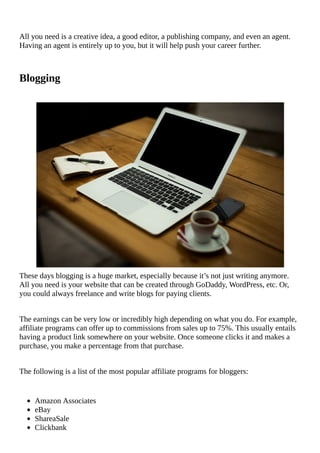 All	you	need	is	a	creative	idea,	a	good	editor,	a	publishing	company,	and	even	an	agent.
Having	an	agent	is	entirely	up	to	you,	but	it	will	help	push	your	career	further.
Blogging
																																																																																																																																																								
These	days	blogging	is	a	huge	market,	especially	because	it’s	not	just	writing	anymore.
All	you	need	is	your	website	that	can	be	created	through	GoDaddy,	WordPress,	etc.	Or,
you	could	always	freelance	and	write	blogs	for	paying	clients.
The	earnings	can	be	very	low	or	incredibly	high	depending	on	what	you	do.	For	example,
affiliate	programs	can	offer	up	to	commissions	from	sales	up	to	75%.	This	usually	entails
having	a	product	link	somewhere	on	your	website.	Once	someone	clicks	it	and	makes	a
purchase,	you	make	a	percentage	from	that	purchase.
The	following	is	a	list	of	the	most	popular	affiliate	programs	for	bloggers:
Amazon	Associates
eBay
ShareaSale
Clickbank
 