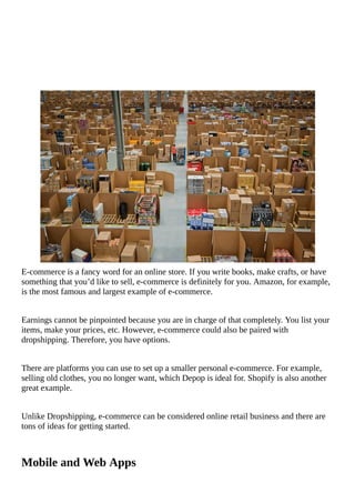 E-commerce	is	a	fancy	word	for	an	online	store.	If	you	write	books,	make	crafts,	or	have
something	that	you’d	like	to	sell,	e-commerce	is	definitely	for	you.	Amazon,	for	example,
is	the	most	famous	and	largest	example	of	e-commerce.
Earnings	cannot	be	pinpointed	because	you	are	in	charge	of	that	completely.	You	list	your
items,	make	your	prices,	etc.	However,	e-commerce	could	also	be	paired	with
dropshipping.	Therefore,	you	have	options.
There	are	platforms	you	can	use	to	set	up	a	smaller	personal	e-commerce.	For	example,
selling	old	clothes,	you	no	longer	want,	which	Depop	is	ideal	for.	Shopify	is	also	another
great	example.
Unlike	Dropshipping,	e-commerce	can	be	considered	online	retail	business	and	there	are
tons	of	ideas	for	getting	started.
Mobile	and	Web	Apps
 