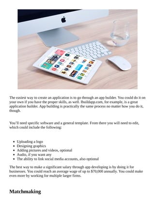 The	easiest	way	to	create	an	application	is	to	go	through	an	app	builder.	You	could	do	it	on
your	own	if	you	have	the	proper	skills,	as	well.	Ibuildapp.com,	for	example,	is	a	great
application	builder.	App	building	is	practically	the	same	process	no	matter	how	you	do	it,
though.
You’ll	need	specific	software	and	a	general	template.	From	there	you	will	need	to	edit,
which	could	include	the	following:
Uploading	a	logo
Designing	graphics
Adding	pictures	and	videos,	optional
Audio,	if	you	want	any
The	ability	to	link	social	media	accounts,	also	optional
The	best	way	to	make	a	significant	salary	through	app	developing	is	by	doing	it	for
businesses.	You	could	reach	an	average	wage	of	up	to	$70,000	annually.	You	could	make
even	more	by	working	for	multiple	larger	firms.
Matchmaking
																																																																																																																																	
 