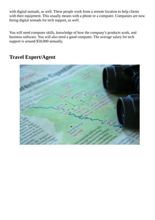 with	digital	nomads,	as	well.	These	people	work	from	a	remote	location	to	help	clients
with	their	equipment.	This	usually	means	with	a	phone	or	a	computer.	Companies	are	now
hiring	digital	nomads	for	tech	support,	as	well.
You	will	need	computer	skills,	knowledge	of	how	the	company’s	products	work,	and
business	software.	You	will	also	need	a	good	computer.	The	average	salary	for	tech
support	is	around	$50,000	annually.
Travel	Expert/Agent
																																																																																																																																							
																																																																																																																																							
																																																																																																																																							
																																																																																																																																							
																																																																																																																																							
																																																																																																																																							
																																																																																																																																							
																																																																																																																																							
																																																																																																																																							
																																																																																																																																							
																																																																																																																																							
																																																																																																																																							
																																																																																																																																							
																																																																																																																																							
																																																																																																																																							
 