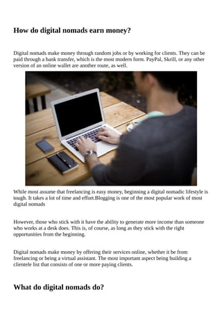 How	do	digital	nomads	earn	money?
Digital	nomads	make	money	through	random	jobs	or	by	working	for	clients.	They	can	be
paid	through	a	bank	transfer,	which	is	the	most	modern	form.	PayPal,	Skrill,	or	any	other
version	of	an	online	wallet	are	another	route,	as	well.
While	most	assume	that	freelancing	is	easy	money,	beginning	a	digital	nomadic	lifestyle	is
tough.	It	takes	a	lot	of	time	and	effort.Blogging	is	one	of	the	most	popular	work	of	most
digital	nomads
However,	those	who	stick	with	it	have	the	ability	to	generate	more	income	than	someone
who	works	at	a	desk	does.	This	is,	of	course,	as	long	as	they	stick	with	the	right
opportunities	from	the	beginning.
Digital	nomads	make	money	by	offering	their	services	online,	whether	it	be	from
freelancing	or	being	a	virtual	assistant.	The	most	important	aspect	being	building	a
clientele	list	that	consists	of	one	or	more	paying	clients.
What	do	digital	nomads	do?
 
