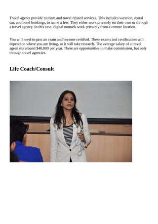 Travel	agents	provide	tourism	and	travel	related	services.	This	includes	vacation,	rental
car,	and	hotel	bookings,	to	name	a	few.	They	either	work	privately	on	their	own	or	through
a	travel	agency.	In	this	case,	digital	nomads	work	privately	from	a	remote	location.
You	will	need	to	pass	an	exam	and	become	certified.	These	exams	and	certification	will
depend	on	where	you	are	living,	so	it	will	take	research.	The	average	salary	of	a	travel
agent	sits	around	$40,000	per	year.	There	are	opportunities	to	make	commission,	but	only
through	travel	agencies.
Life	Coach/Consult
																																												
																	
																																																																																																																																															
																																																																																																																																															
																																																																																																																																															
																																																																																																																																															
																																																																																																																																															
																																																																																																																																															
																																																																																																																																															
																																																																																																																																															
																																																																																																																																															
																																																																																																																																															
																																																																																																																																															
 