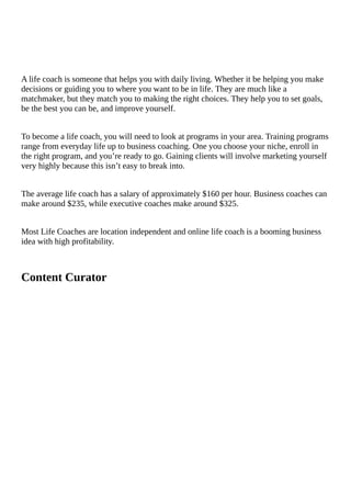 A	life	coach	is	someone	that	helps	you	with	daily	living.	Whether	it	be	helping	you	make
decisions	or	guiding	you	to	where	you	want	to	be	in	life.	They	are	much	like	a
matchmaker,	but	they	match	you	to	making	the	right	choices.	They	help	you	to	set	goals,
be	the	best	you	can	be,	and	improve	yourself.
To	become	a	life	coach,	you	will	need	to	look	at	programs	in	your	area.	Training	programs
range	from	everyday	life	up	to	business	coaching.	One	you	choose	your	niche,	enroll	in
the	right	program,	and	you’re	ready	to	go.	Gaining	clients	will	involve	marketing	yourself
very	highly	because	this	isn’t	easy	to	break	into.
The	average	life	coach	has	a	salary	of	approximately	$160	per	hour.	Business	coaches	can
make	around	$235,	while	executive	coaches	make	around	$325.
Most	Life	Coaches	are	location	independent	and	online	life	coach	is	a	booming	business
idea	with	high	profitability.
Content	Curator
																												
 