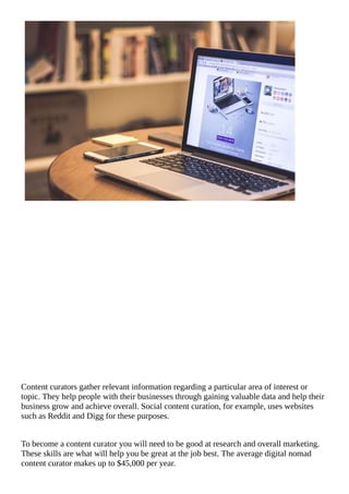 Content	curators	gather	relevant	information	regarding	a	particular	area	of	interest	or
topic.	They	help	people	with	their	businesses	through	gaining	valuable	data	and	help	their
business	grow	and	achieve	overall.	Social	content	curation,	for	example,	uses	websites
such	as	Reddit	and	Digg	for	these	purposes.
To	become	a	content	curator	you	will	need	to	be	good	at	research	and	overall	marketing.
These	skills	are	what	will	help	you	be	great	at	the	job	best.	The	average	digital	nomad
content	curator	makes	up	to	$45,000	per	year.
 