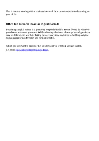 This	is	one	the	trending	online	business	idea	with	little	or	no	competition	depending	on
your	niche.
Other	Top	Business	Ideas	for	Digital	Nomads
Becoming	a	digital	nomad	is	a	great	way	to	spend	your	life.	You’re	free	to	do	whatever
you	choose,	whenever	you	want.	While	selecting	a	business	idea	to	grow	and	gain	from
may	be	difficult,	it’s	worth	it.	Taking	the	necessary	time	and	steps	to	building	a	digital
nomad	career	brings	freedom	and	earning	benefits.
Which	one	you	want	to	become?	Let	us	know	and	we	will	help	you	get	started.
Get	more	easy	and	profitable	business	Ideas.
 