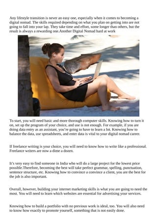 Any	lifestyle	transition	is	never	an	easy	one,	especially	when	it	comes	to	becoming	a
digital	nomad.	The	skills	required	depending	on	what	you	plan	on	getting	into	are	not
going	to	fall	into	your	lap.	They	take	time	and	effort,	some	longer	than	others,	but	the
result	is	always	a	rewarding	one.Another	Digital	Nomad	hard	at	work
To	start,	you	will	need	basic	and	more	thorough	computer	skills.	Knowing	how	to	turn	it
on,	set	up	the	program	of	your	choice,	and	use	is	not	enough.	For	example,	if	you	are
doing	data	entry	as	an	assistant,	you’re	going	to	have	to	learn	a	lot.	Knowing	how	to
balance	the	data,	use	spreadsheets,	and	enter	data	is	vital	to	your	digital	nomad	career.
If	freelance	writing	is	your	choice,	you	will	need	to	know	how	to	write	like	a	professional.
Freelance	writers	are	now	a	dime	a	dozen.
It’s	very	easy	to	find	someone	in	India	who	will	do	a	large	project	for	the	lowest	price
possible.Therefore,	becoming	the	best	will	take	perfect	grammar,	spelling,	punctuation,
sentence	structure,	etc.	Knowing	how	to	convince	a	convince	a	client,	you	are	the	best	for
the	job	is	also	important.
Overall,	however,	building	your	internet	marketing	skills	is	what	you	are	going	to	need	the
most.	You	will	need	to	learn	which	websites	are	essential	for	advertising	your	services.
Knowing	how	to	build	a	portfolio	with	no	previous	work	is	ideal,	too.	You	will	also	need
to	know	how	exactly	to	promote	yourself,	something	that	is	not	easily	done.
 