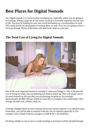 Best	Places	for	Digital	Nomads
As	a	digital	nomad,	it’s	crucial	to	plan	everything	out,	especially	where	you	are	going	to
be	working.	Taking	a	page	out	of	real	estate,	location	is	extremely	important	to	your	way
of	life.	You	may	be	looking	for	your	next	travel	destination	as	a	vacation/place	to	work.
This	could	also	be	for	the	purpose	of	moving	there,	as	well.	If	so,	you	are	going	to	have	a
lot	to	go	through.	Plenty	of	decisions	will	need	to	be	made	on	your	part.
The	Total	Cost	of	Living	for	Digital	Nomads
One	of	the	most	important	factors	to	consider	is	what	your	budget	it.	This	is	because	the
cost	of	living	for	where	you	are	planning	will	need	to	match	up.	This	will	require	you	to
do	some	research	on	the	area	that	you	are	planning	on	going	to.	For	example,
approximately	$2,000	USD	per	month	in	Costa	Rica	is	enough	to	live	comfortably.	This
average	includes	rent,	utilities,	food,	etc.
Creating	a	budget	based	on	your	existing	clients	and	current	expenses	is	an	absolute	must.
From	there,	you	will	be	able	to	research	what	the	cost	of	expenses	generally	is.	For
example,	rent	in	South	America	averages	at	4,500	R	for	a	one	bedroom.
Deciding	whether	or	not	an	area	is	worth	traveling	or	moving	to	will	be	decided	through
 