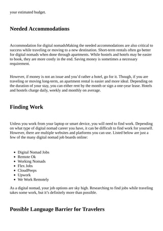 your	estimated	budget.
Needed	Accommodations
Accommodation	for	digital	nomadsMaking	the	needed	accommodations	are	also	critical	to
success	while	traveling	or	moving	to	a	new	destination.	Short-term	rentals	often	go	better
for	digital	nomads	when	done	through	apartments.	While	hostels	and	hotels	may	be	easier
to	book,	they	are	more	costly	in	the	end.	Saving	money	is	sometimes	a	necessary
requirement.
However,	if	money	is	not	an	issue	and	you’d	rather	a	hotel,	go	for	it.	Though,	if	you	are
traveling	or	moving	long-term,	an	apartment	rental	is	easier	and	more	ideal.	Depending	on
the	duration	of	your	stay,	you	can	either	rent	by	the	month	or	sign	a	one-year	lease.	Hotels
and	hostels	charge	daily,	weekly	and	monthly	on	average.
Finding	Work
Unless	you	work	from	your	laptop	or	smart	device,	you	will	need	to	find	work.	Depending
on	what	type	of	digital	nomad	career	you	have,	it	can	be	difficult	to	find	work	for	yourself.
However,	there	are	multiple	websites	and	platforms	you	can	use.	Listed	below	are	just	a
few	of	the	many	digital	nomad	job	boards	online:
Digital	Nomad	Jobs
Remote	Ok
Working	Nomads
Flex	Jobs
CloudPeeps
Upwork
We	Work	Remotely
As	a	digital	nomad,	your	job	options	are	sky	high.	Researching	to	find	jobs	while	traveling
takes	some	work,	but	it’s	definitely	more	than	possible.
Possible	Language	Barrier	for	Travelers
 
