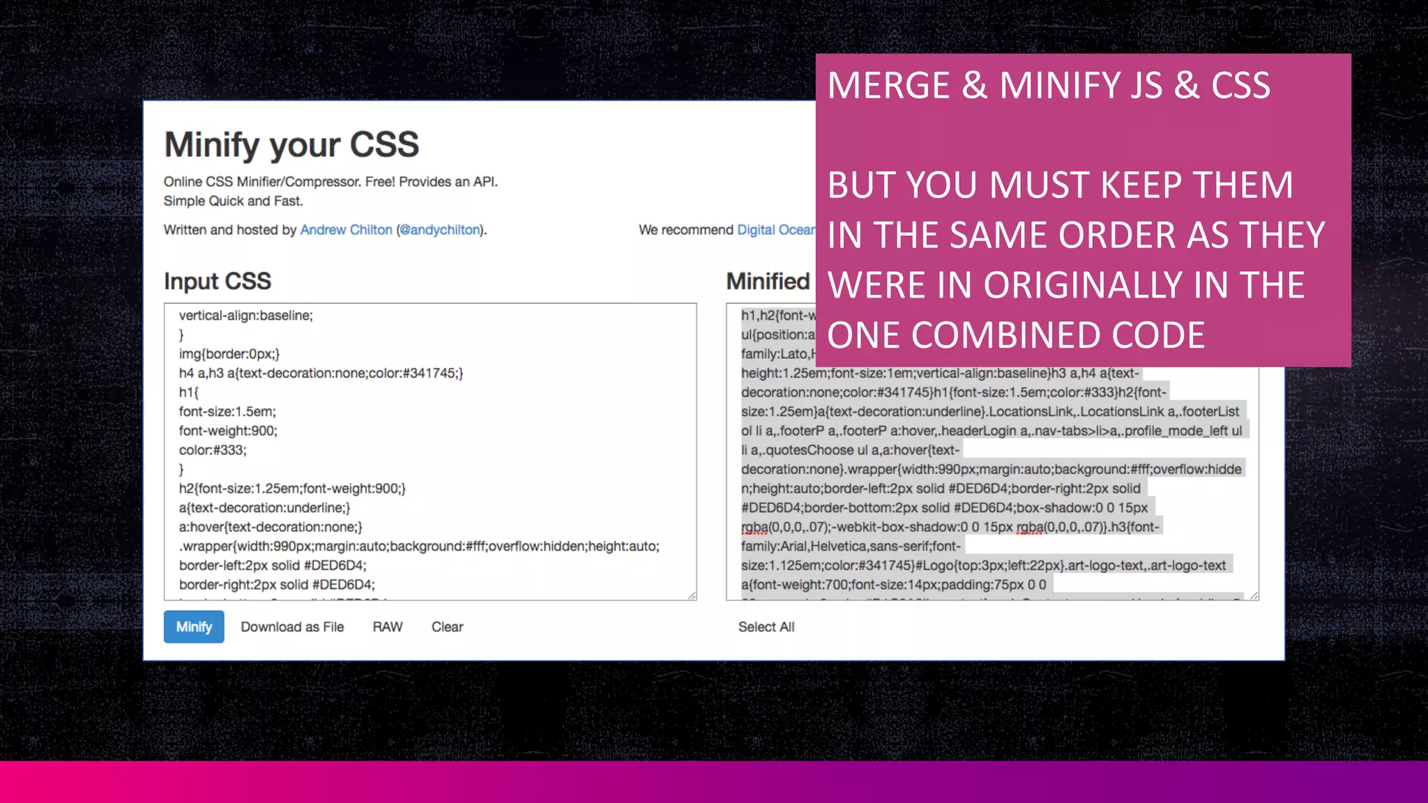 MERGE	
  &	
  MINIFY	
  JS	
  &	
  CSS
BUT	
  YOU	
  MUST	
  KEEP	
  THEM	
  
IN	
  THE	
  SAME	
  ORDER	
  AS	
  THEY	
  
WERE	
  IN	
  ORIGINALLY	
  IN	
  THE	
  
ONE	
  COMBINED	
  CODE
 
