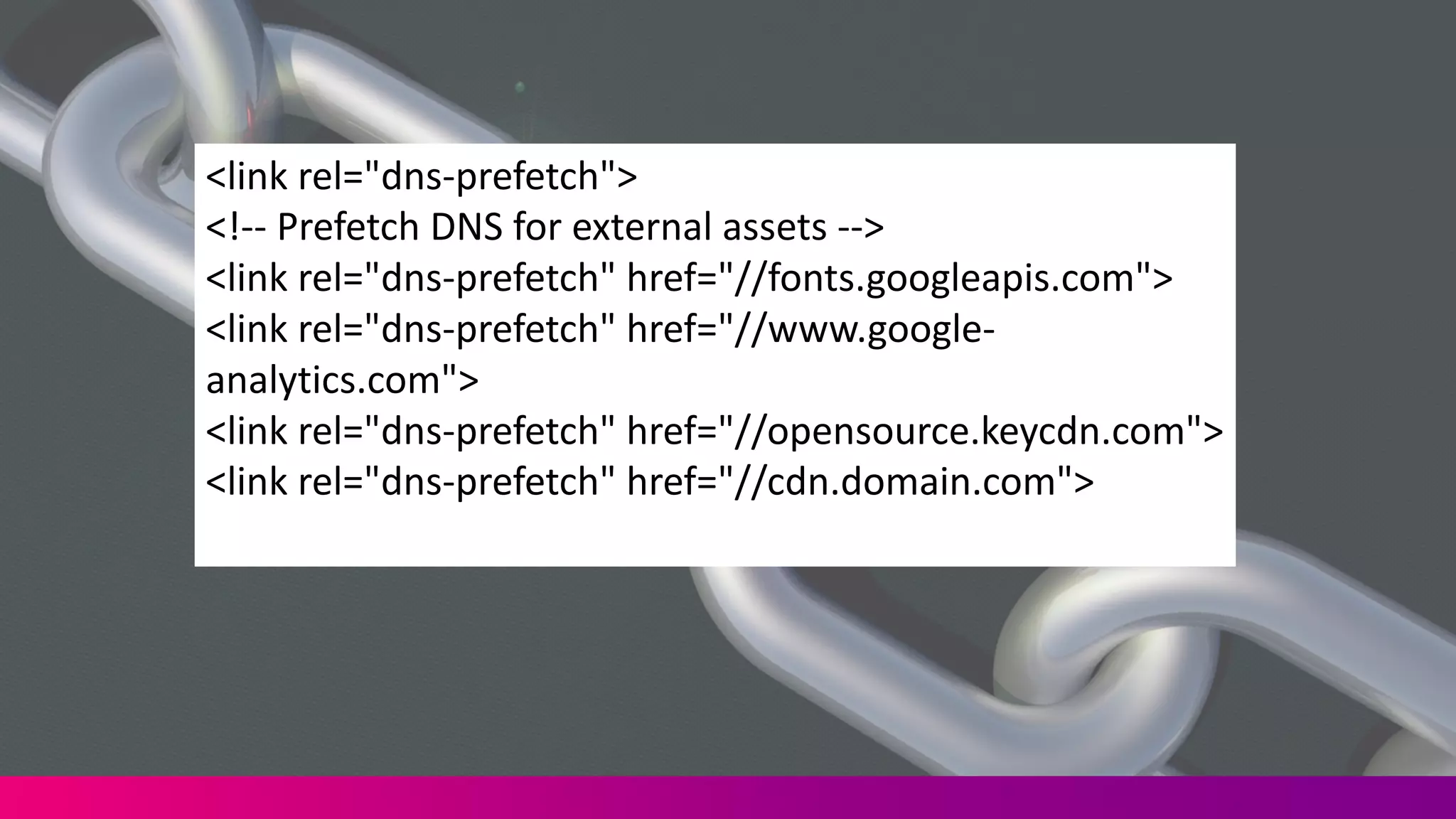 <link	
  rel="dns-­‐prefetch">
<!-­‐-­‐ Prefetch DNS	
  for	
  external	
  assets	
  -­‐-­‐>	
  
<link	
  rel="dns-­‐prefetch"	
  href="//fonts.googleapis.com">	
  
<link	
  rel="dns-­‐prefetch"	
  href="//www.google-­‐
analytics.com">	
  
<link	
  rel="dns-­‐prefetch"	
  href="//opensource.keycdn.com">	
  
<link	
  rel="dns-­‐prefetch"	
  href="//cdn.domain.com">
 