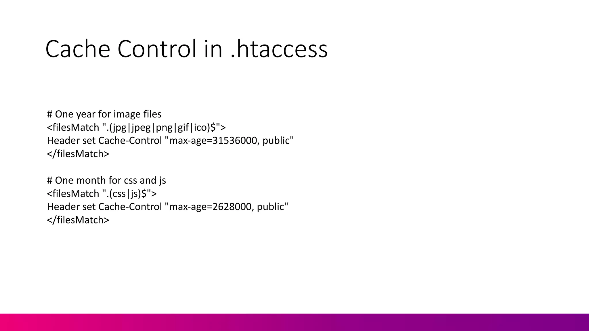 Cache	
  Control	
  in	
  .htaccess
#	
  One	
  year	
  for	
  image	
  files
<filesMatch ".(jpg|jpeg|png|gif|ico)$">
Header	
  set	
  Cache-­‐Control	
  "max-­‐age=31536000,	
  public"
</filesMatch>
#	
  One	
  month	
  for	
  css and	
  js
<filesMatch ".(css|js)$">
Header	
  set	
  Cache-­‐Control	
  "max-­‐age=2628000,	
  public"
</filesMatch>
 