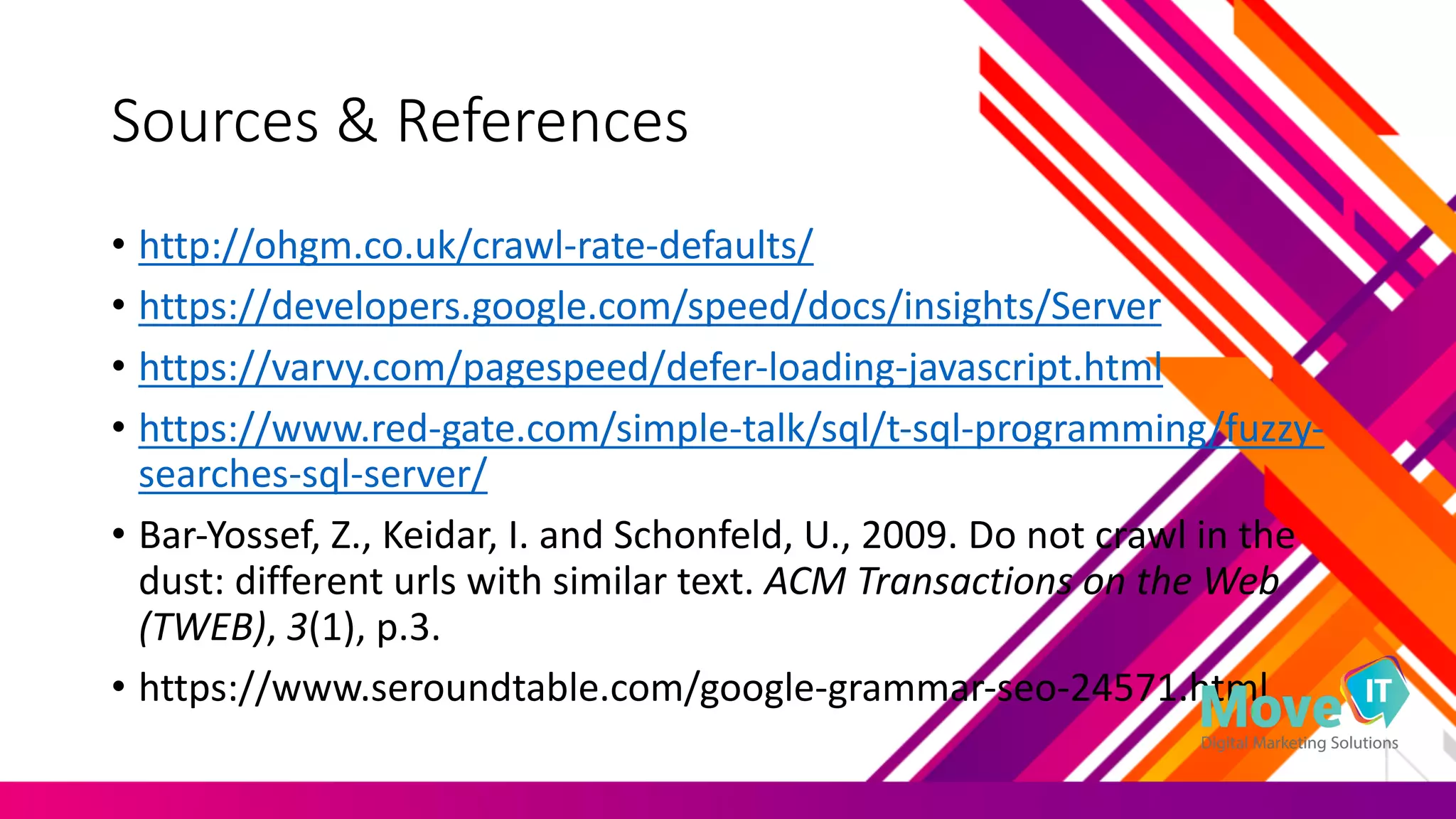 Sources	
  &	
  References
• http://ohgm.co.uk/crawl-­‐rate-­‐defaults/
• https://developers.google.com/speed/docs/insights/Server
• https://varvy.com/pagespeed/defer-­‐loading-­‐javascript.html
• https://www.red-­‐gate.com/simple-­‐talk/sql/t-­‐sql-­‐programming/fuzzy-­‐
searches-­‐sql-­‐server/
• Bar-­‐Yossef,	
  Z.,	
  Keidar,	
  I.	
  and	
  Schonfeld,	
  U.,	
  2009.	
  Do	
  not	
  crawl	
  in	
  the	
  
dust:	
  different	
  urls with	
  similar	
  text. ACM	
  Transactions	
  on	
  the	
  Web	
  
(TWEB), 3(1),	
  p.3.
• https://www.seroundtable.com/google-­‐grammar-­‐seo-­‐24571.html
 