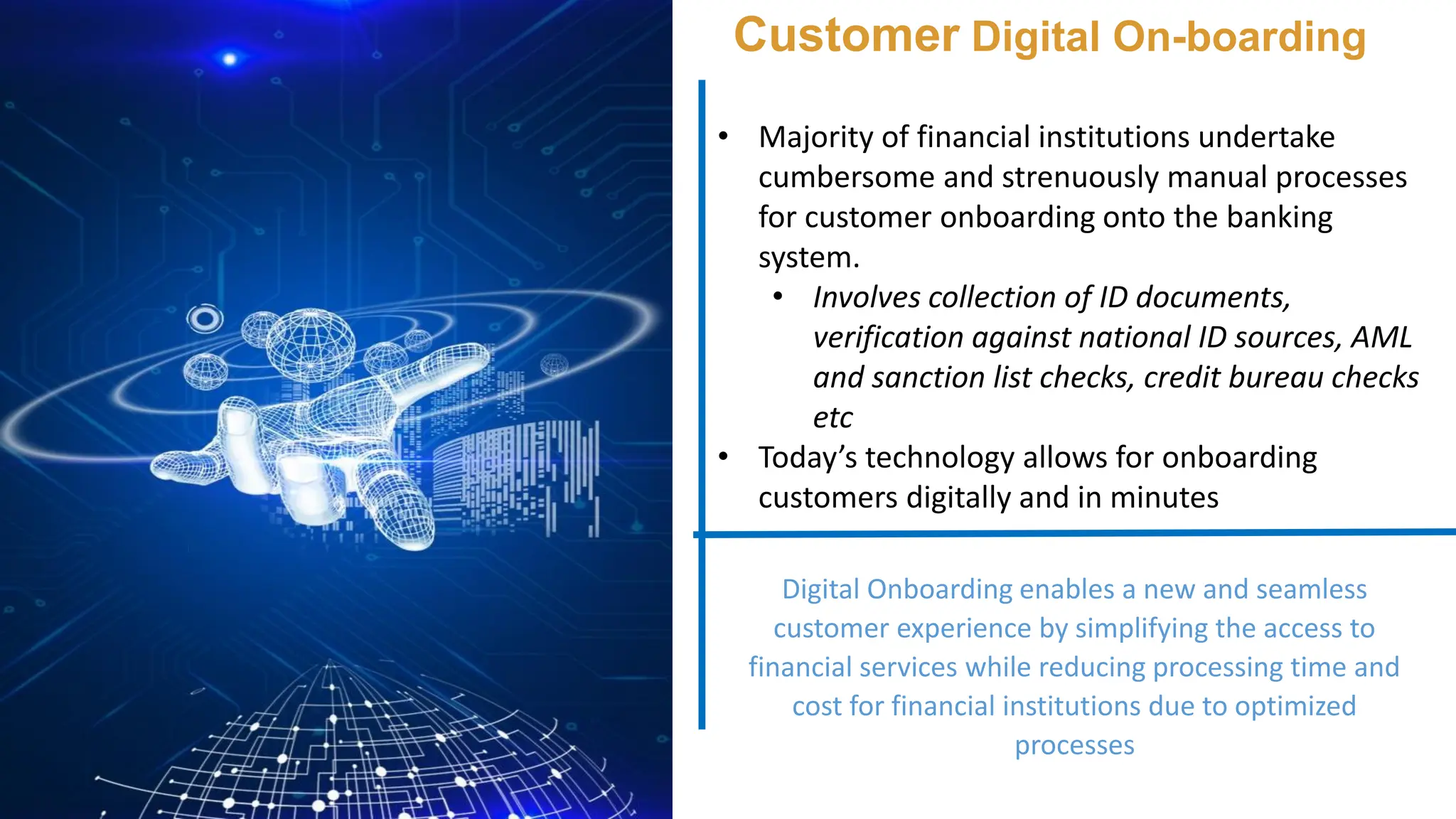 Customer Digital On-boarding
• Majority of financial institutions undertake
cumbersome and strenuously manual processes
for customer onboarding onto the banking
system.
• Involves collection of ID documents,
verification against national ID sources, AML
and sanction list checks, credit bureau checks
etc
• Today’s technology allows for onboarding
customers digitally and in minutes
Digital Onboarding enables a new and seamless
customer experience by simplifying the access to
financial services while reducing processing time and
cost for financial institutions due to optimized
processes
 