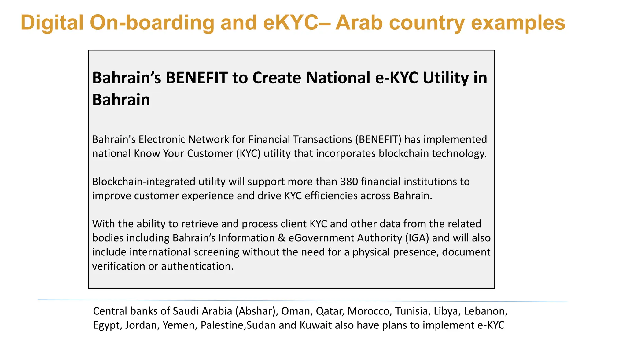 Digital On-boarding and eKYC– Arab country examples
Central banks of Saudi Arabia (Abshar), Oman, Qatar, Morocco, Tunisia, Libya, Lebanon,
Egypt, Jordan, Yemen, Palestine,Sudan and Kuwait also have plans to implement e-KYC
Bahrain’s BENEFIT to Create National e-KYC Utility in
Bahrain
Bahrain's Electronic Network for Financial Transactions (BENEFIT) has implemented
national Know Your Customer (KYC) utility that incorporates blockchain technology.
Blockchain-integrated utility will support more than 380 financial institutions to
improve customer experience and drive KYC efficiencies across Bahrain.
With the ability to retrieve and process client KYC and other data from the related
bodies including Bahrain’s Information & eGovernment Authority (IGA) and will also
include international screening without the need for a physical presence, document
verification or authentication.
 
