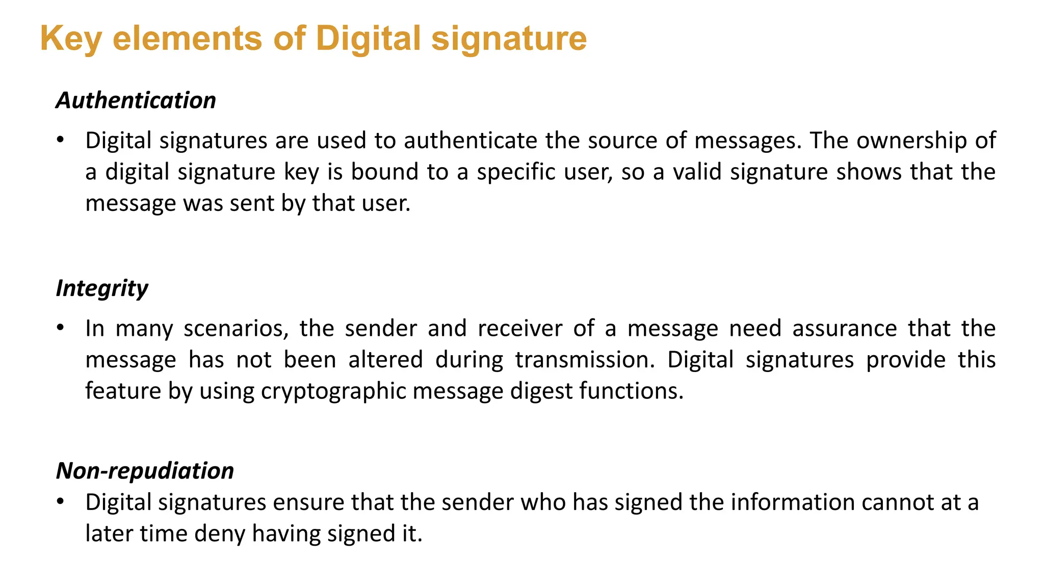 Authentication
• Digital signatures are used to authenticate the source of messages. The ownership of
a digital signature key is bound to a specific user, so a valid signature shows that the
message was sent by that user.
Integrity
• In many scenarios, the sender and receiver of a message need assurance that the
message has not been altered during transmission. Digital signatures provide this
feature by using cryptographic message digest functions.
Non-repudiation
• Digital signatures ensure that the sender who has signed the information cannot at a
later time deny having signed it.
Key elements of Digital signature
 