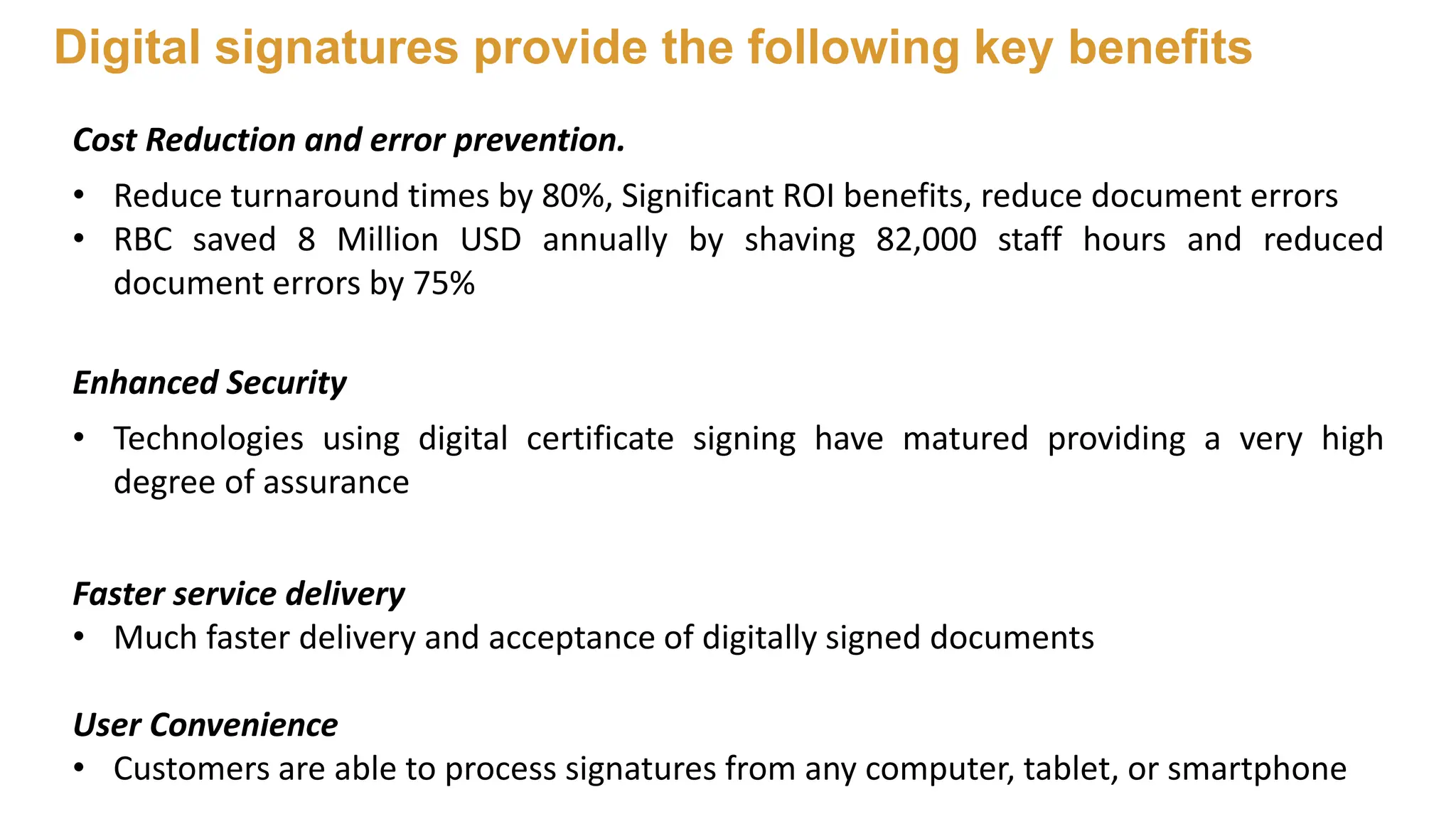Cost Reduction and error prevention.
• Reduce turnaround times by 80%, Significant ROI benefits, reduce document errors
• RBC saved 8 Million USD annually by shaving 82,000 staff hours and reduced
document errors by 75%
Enhanced Security
• Technologies using digital certificate signing have matured providing a very high
degree of assurance
Faster service delivery
• Much faster delivery and acceptance of digitally signed documents
User Convenience
• Customers are able to process signatures from any computer, tablet, or smartphone
Digital signatures provide the following key benefits
 