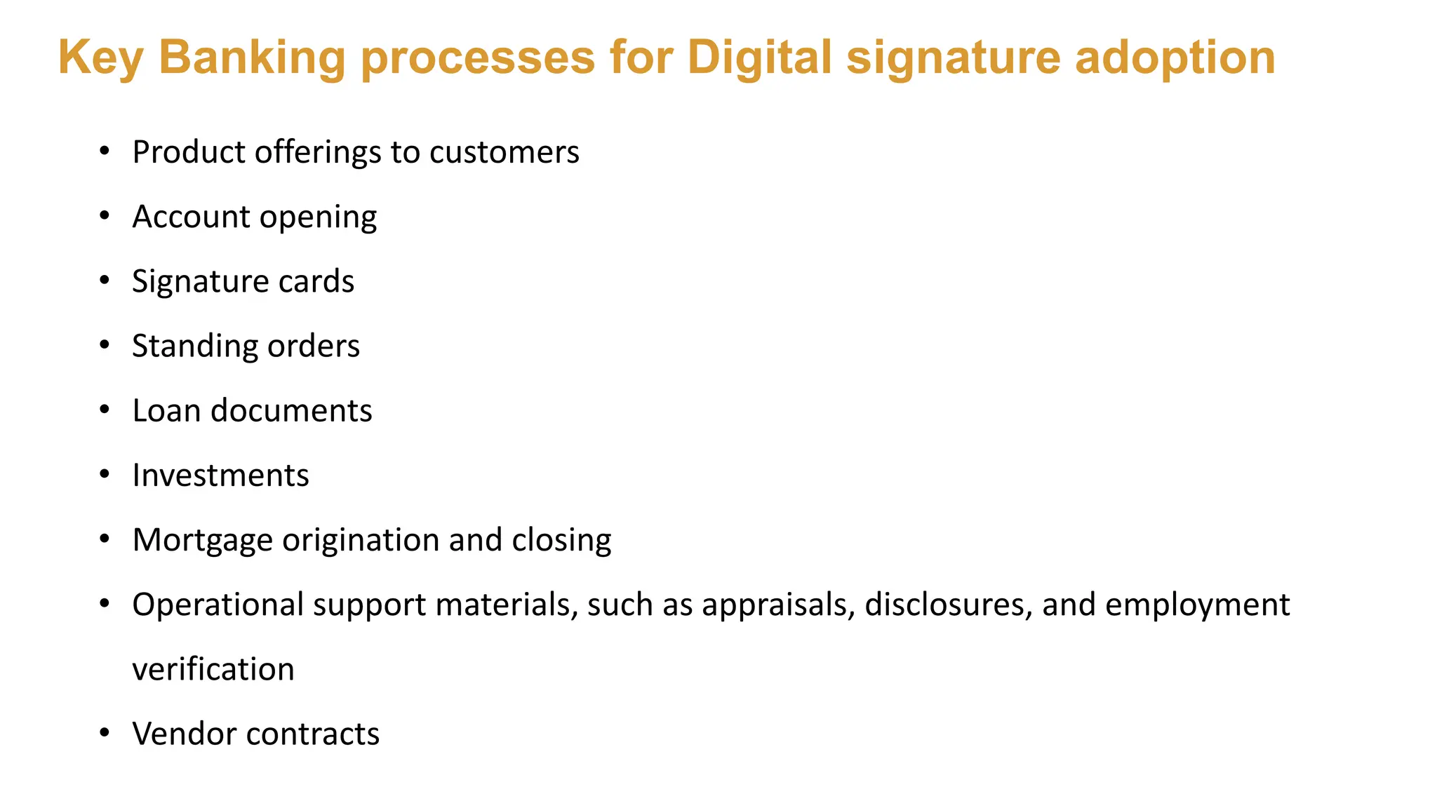 • Product offerings to customers
• Account opening
• Signature cards
• Standing orders
• Loan documents
• Investments
• Mortgage origination and closing
• Operational support materials, such as appraisals, disclosures, and employment
verification
• Vendor contracts
Key Banking processes for Digital signature adoption
 