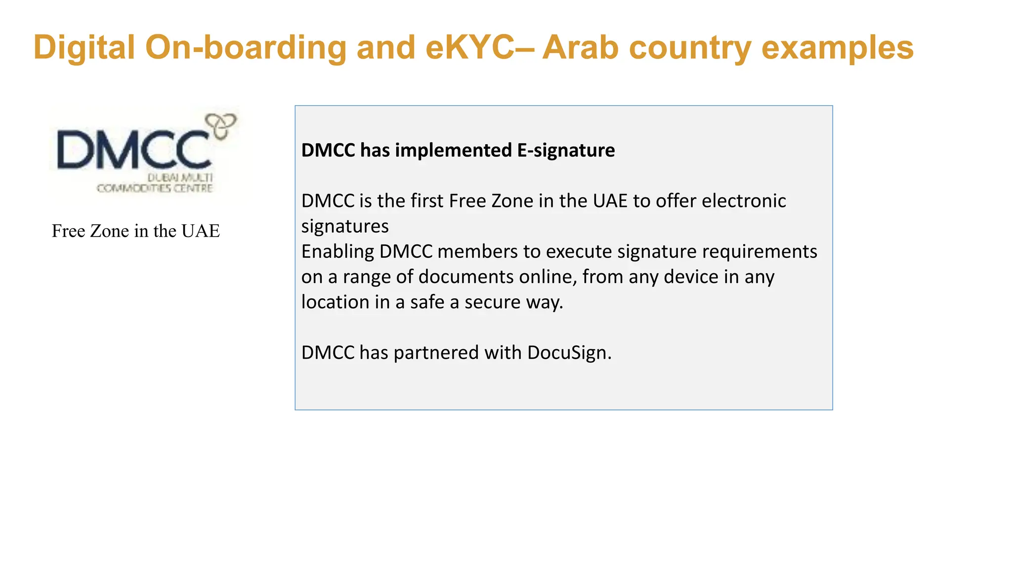 Digital On-boarding and eKYC– Arab country examples
DMCC has implemented E-signature
DMCC is the first Free Zone in the UAE to offer electronic
signatures
Enabling DMCC members to execute signature requirements
on a range of documents online, from any device in any
location in a safe a secure way.
DMCC has partnered with DocuSign.
Free Zone in the UAE
 