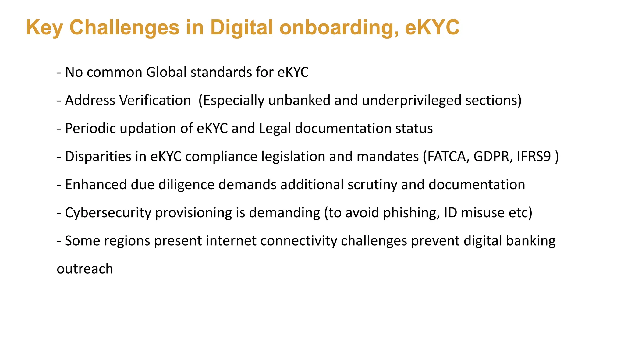 Key Challenges in Digital onboarding, eKYC
- No common Global standards for eKYC
- Address Verification (Especially unbanked and underprivileged sections)
- Periodic updation of eKYC and Legal documentation status
- Disparities in eKYC compliance legislation and mandates (FATCA, GDPR, IFRS9 )
- Enhanced due diligence demands additional scrutiny and documentation
- Cybersecurity provisioning is demanding (to avoid phishing, ID misuse etc)
- Some regions present internet connectivity challenges prevent digital banking
outreach
 