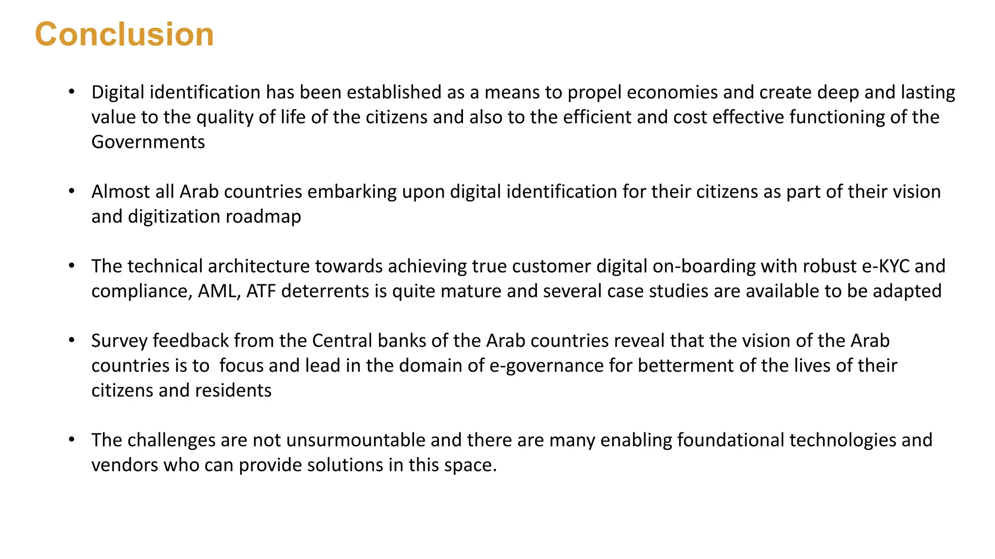 • Digital identification has been established as a means to propel economies and create deep and lasting
value to the quality of life of the citizens and also to the efficient and cost effective functioning of the
Governments
• Almost all Arab countries embarking upon digital identification for their citizens as part of their vision
and digitization roadmap
• The technical architecture towards achieving true customer digital on-boarding with robust e-KYC and
compliance, AML, ATF deterrents is quite mature and several case studies are available to be adapted
• Survey feedback from the Central banks of the Arab countries reveal that the vision of the Arab
countries is to focus and lead in the domain of e-governance for betterment of the lives of their
citizens and residents
• The challenges are not unsurmountable and there are many enabling foundational technologies and
vendors who can provide solutions in this space.
Conclusion
 