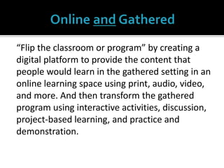 “Flip the classroom or program” by creating a
digital platform to provide the content that
people would learn in the gathered setting in an
online learning space using print, audio, video,
and more. And then transform the gathered
program using interactive activities, discussion,
project-based learning, and practice and
demonstration.
 