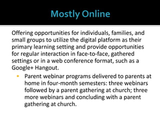Offering opportunities for individuals, families, and
small groups to utilize the digital platform as their
primary learning setting and provide opportunities
for regular interaction in face-to-face, gathered
settings or in a web conference format, such as a
Google+ Hangout.
 Parent webinar programs delivered to parents at
home in four-month semesters: three webinars
followed by a parent gathering at church; three
more webinars and concluding with a parent
gathering at church.
 