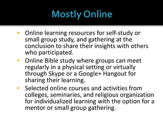  Online learning resources for self-study or
small group study, and gathering at the
conclusion to share their insights with others
who participated.
 Online Bible study where groups can meet
regularly in a physical setting or virtually
through Skype or a Google+ Hangout for
sharing their learning.
 Selected online courses and activities from
colleges, seminaries, and religious organization
for individualized learning with the option for a
mentor or small group gathering.
 