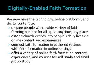 We now have the technology, online platforms, and
digital content to:
 engage people with a wide variety of faith
forming content for all ages - anytime, any place
 extend church events into people’s daily lives via
online content and experiences
 connect faith formation in gathered settings
with faith formation in online settings
 offer a variety of online faith formation content,
experiences, and courses for self-study and small
group study
 