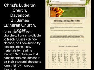 Christ's Lutheran
Church,
Davenport
St. James
Lutheran Church,
EdgarAs the pastor of two
churches, I am unavailable
to teach Sunday School
classes, so I decided to try
posting online study
materials for reading
through Scripture so that
parishioners can access it
on their own and choose to
form their own groups if
 