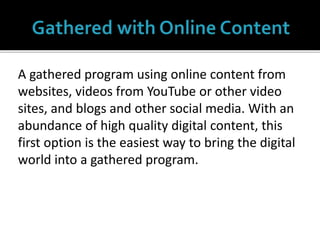 A gathered program using online content from
websites, videos from YouTube or other video
sites, and blogs and other social media. With an
abundance of high quality digital content, this
first option is the easiest way to bring the digital
world into a gathered program.
 