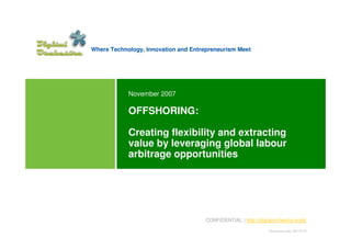 Where Technology, Innovation and Entrepreneurism Meet




            November 2007

            OFFSHORING:

            Creating flexibility and extracting
            value by leveraging global labour
            arbitrage opportunities




                                      CONFIDENTIAL | http://digitalorchestra.mobi/

                                                                 Document numb: DO170175