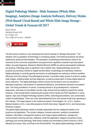 Digital Pathology Market - Slide Scanners (Whole Slide
Imaging), Analytics (Image Analysis Software), Delivery Modes
(Web Based/ Cloud Based) and Whole Slide Image Storage -
Global Trends & Forecast till 2017
Report Details:
Published:October 2012
No. of Pages: 233
Price: Single User License – US$4650




The life science industry is now witnessing the second decade of “Biologic Revolution”. The
adoption and up gradation of technology is increasing rapidly. Conventional practices are being
replaced by advanced technologies. The perception of pathological laboratories needs to be
improved as the consumer expectations and government regulations towards improved patient
safety, accurate diagnosis, Electronic Medical Records (EMR) as well as personalized medicines
are growing. Pathology plays a significant role in patient care. Digital pathology serves this
purpose by providing a facility for digital transformation of pathology and laboratory medicine.
Digital pathology is currently gaining momentum as pathologists are seeking to achieve workflow
efficiency and cost cutting in the pathological process. It provides ready access to premium quality
slide images, enabling better and fast diagnosis, as well as preservation of these digital slides for
future reference. The digital pathology market is driven by the factors such as reduction in
laboratory expenses, improvement in operational efficiency, and treatment decisions and patient
care. The rising prevalence of cancer, increasing trends in drug development, companion
diagnostics, and ease of consultation are the major drivers that are slated to propel this market.
However, a few pivotal factors restraining the growth of this market are FDA regulations in some
regions, high cost of Digital Pathology Systems (DPS), technological problems, and conservative
outlook of pathologists. There are a few well-established firms and several small ones operating in
this industry. The major players in the market are Aperio Technologies, Inc. (U.S.), Ventana
Medical Systems (U.S.), Leica Microsystems GmbH (Germany), Digipath (U.S.), and Hamamatsu
Photonics (Japan).
The global digital pathology market is broadly segmented into two categories based on its
products and application. The product category includes scanners, analytics (visualization
software, information management systems and image analysis platforms), storage and
communication (sharing services, software), while the application category comprises human
pathology and animal pathology. Both these markets are dominated by North America in 2012,
followed by Europe, Asia, and Rest of the World (RoW). The global digital pathology market is
 