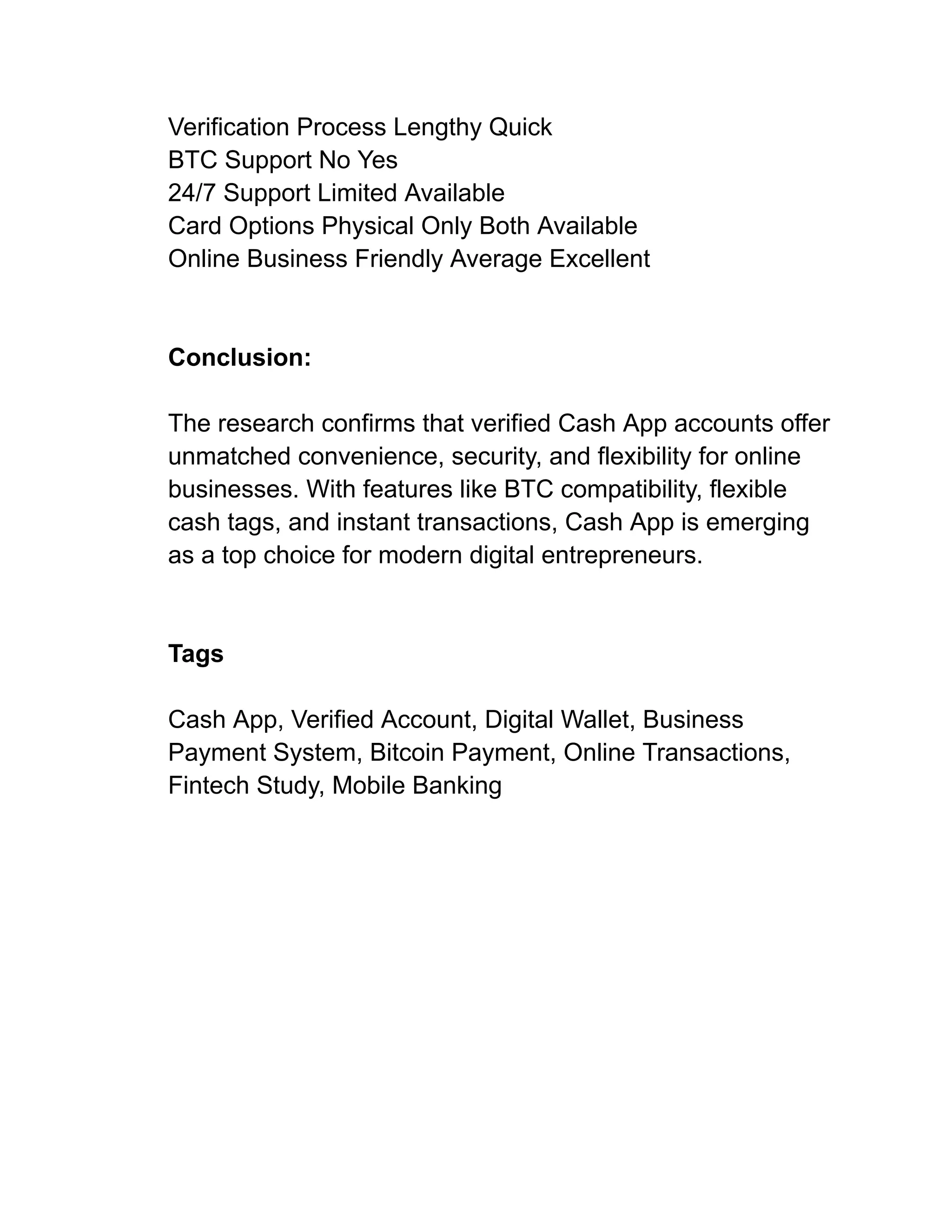 Verification Process Lengthy Quick
BTC Support No Yes
24/7 Support Limited Available
Card Options Physical Only Both Available
Online Business Friendly Average Excellent
Conclusion:
The research confirms that verified Cash App accounts offer
unmatched convenience, security, and flexibility for online
businesses. With features like BTC compatibility, flexible
cash tags, and instant transactions, Cash App is emerging
as a top choice for modern digital entrepreneurs.
Tags
Cash App, Verified Account, Digital Wallet, Business
Payment System, Bitcoin Payment, Online Transactions,
Fintech Study, Mobile Banking
 