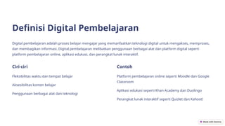 Definisi Digital Pembelajaran
Digital pembelajaran adalah proses belajar mengajar yang memanfaatkan teknologi digital untuk mengakses, memproses,
dan membagikan informasi. Digital pembelajaran melibatkan penggunaan berbagai alat dan platform digital seperti
platform pembelajaran online, aplikasi edukasi, dan perangkat lunak interaktif.
Ciri-ciri
Fleksibilitas waktu dan tempat belajar
Aksesibilitas konten belajar
Penggunaan berbagai alat dan teknologi
Contoh
Platform pembelajaran online seperti Moodle dan Google
Classroom
Aplikasi edukasi seperti Khan Academy dan Duolingo
Perangkat lunak interaktif seperti Quizlet dan Kahoot!
 