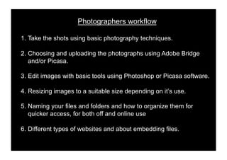 Photographers workflow

1.! Take the shots using basic photography techniques.

2.! Choosing and uploading the photographs using Adobe Bridge
    and/or Picasa.

3.! Edit images with basic tools using Photoshop or Picasa software.

4.! Resizing images to a suitable size depending on it’s use.

5.! Naming your files and folders and how to organize them for
    quicker access, for both off and online use

6.! Different types of websites and about embedding files.
 