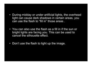 •! During midday or under artificial lights, the overhead
   light can cause dark shadows in certain areas, you
   can use the flash to “fill in” those areas .

•! You can also use the flash as a fill in if the sun or
   bright lights are facing you. This can be used to
   cancel the silhouette effect.

•! Don’t use the flash to light up the image.
 