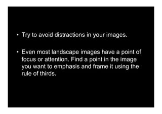 •! Try to avoid distractions in your images.

•! Even most landscape images have a point of
   focus or attention. Find a point in the image
   you want to emphasis and frame it using the
   rule of thirds.
 