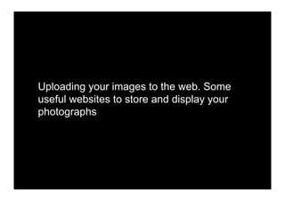 Uploading your images to the web. Some
useful websites to store and display your
photographs
 