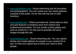 •! www.lightstalkers.com : Social networking site for journalists
   and photographers. You can create your own photo galleries
   viewable to the public. It’s for free and has lots of other
   functions.

•! www.demotix.com : Citizen journalist site. Great place to read
   and post features or breaking news from citizens and
   professional journalists. You can create a photo gallery and
   write an article for it. It’s free and its possible sell some
   images through this site.

•! www.facebook.com : Social networking site. You can upload
   photos and create galleries for people in your contact list to
   see. It’s free and a good way to show your work to other
   people.

•!
 