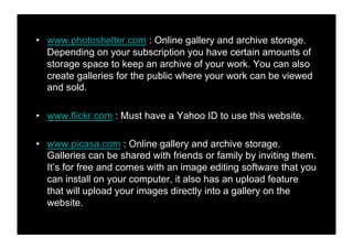 •! www.photoshelter.com : Online gallery and archive storage.
   Depending on your subscription you have certain amounts of
   storage space to keep an archive of your work. You can also
   create galleries for the public where your work can be viewed
   and sold.

•! www.flikr.com : Must have a Yahoo ID to use this website.

•! www.picasa.com : Online gallery and archive storage.
   Galleries can be shared with friends or family by inviting them.
   It’s for free and comes with an image editing software that you
   can install on your computer, it also has an upload feature
   that will upload your images directly into a gallery on the
   website.
 