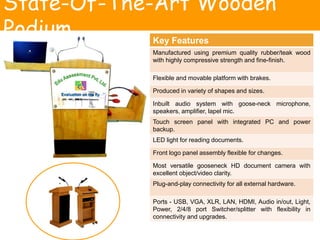 State-Of-The-Art Wooden
Podium Key Features
Manufactured using premium quality rubber/teak wood
with highly compressive strength and fine-finish.
Flexible and movable platform with brakes.
Produced in variety of shapes and sizes.
Inbuilt audio system with goose-neck microphone,
speakers, amplifier, lapel mic.
Touch screen panel with integrated PC and power
backup.
LED light for reading documents.
Front logo panel assembly flexible for changes.
Most versatile gooseneck HD document camera with
excellent object/video clarity.
Plug-and-play connectivity for all external hardware.
Ports - USB, VGA, XLR, LAN, HDMI, Audio in/out, Light,
Power, 2/4/8 port Switcher/splitter with flexibility in
connectivity and upgrades.
 